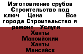 Изготовление срубов.Строительство под ключ. › Цена ­ 8 000 - Все города Строительство и ремонт » Услуги   . Ханты-Мансийский,Ханты-Мансийск г.